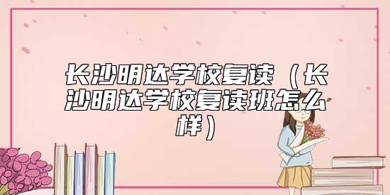 長沙明達學校復讀（長沙明達學校復讀班怎么樣）