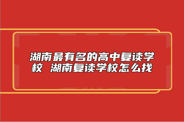 湖南最有名的高中復讀學校 湖南復讀學校怎么找