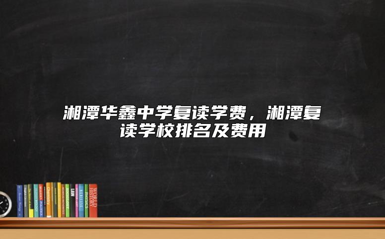 湘潭華鑫中學(xué)復(fù)讀學(xué)費，湘潭復(fù)讀學(xué)校排名及費用