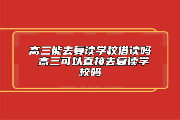 高三能去復(fù)讀學(xué)校借讀嗎 高三可以直接去復(fù)讀學(xué)校嗎