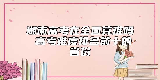 湖南高考在全國算難嗎 高考難度排名前十的省份