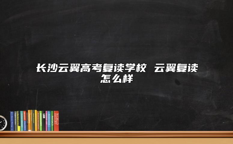 長沙云翼高考復(fù)讀學(xué)校 云翼復(fù)讀怎么樣