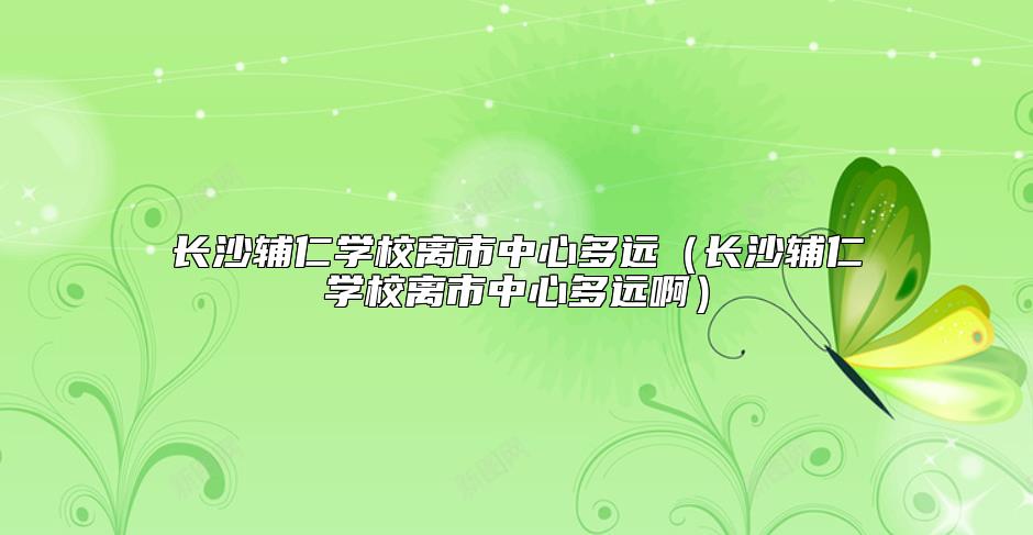 長(zhǎng)沙輔仁學(xué)校離市中心多遠(yuǎn)(長(zhǎng)沙輔仁學(xué)校離市中心多遠(yuǎn)?。? class=