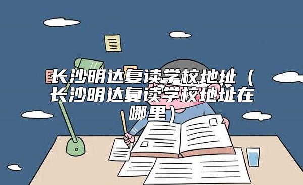 長沙明達復(fù)讀學(xué)校地址(長沙明達復(fù)讀學(xué)校地址在哪里)