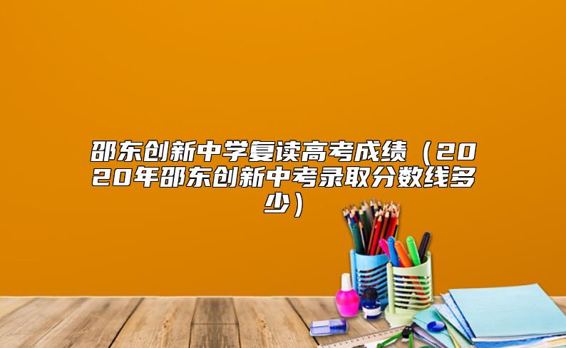 邵東創(chuàng)新中學復讀高考成績(2020年邵東創(chuàng)新中考錄取分數(shù)線多少)