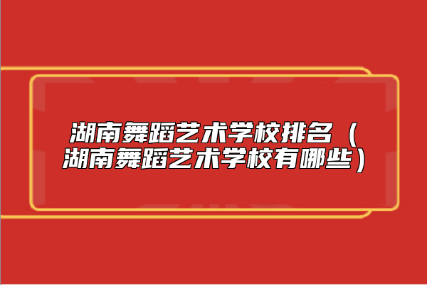 湖南舞蹈藝術學校排名(湖南舞蹈藝術學校有哪些)