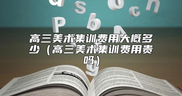 高三美術(shù)集訓(xùn)費用大概多少(高三美術(shù)集訓(xùn)費用貴嗎)