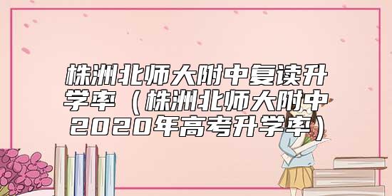 株洲北師大附中復讀升學率（株洲北師大附中2020年高考升學率）