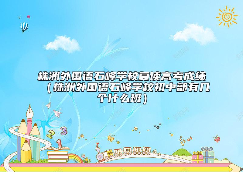 株洲外國語石峰學校復讀高考成績（株洲外國語石峰學校初中部有幾個什么班）