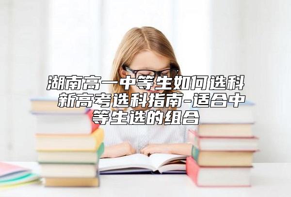 湖南高一中等生如何選科 新高考選科指南-適合中等生選的組合