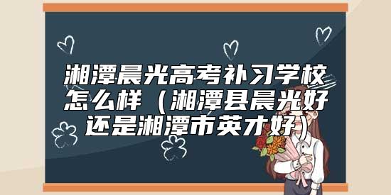 湘潭晨光高考補(bǔ)習(xí)學(xué)校怎么樣(湘潭縣晨光好還是湘潭市英才好)