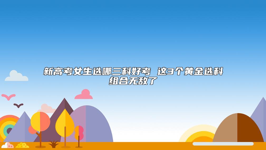 新高考女生選哪三科好考 這3個(gè)黃金選科組合無(wú)敵了