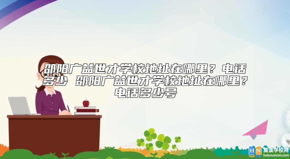邵陽廣益世才學(xué)校地址在哪里？電話多少 邵陽廣益世才學(xué)校地址在哪里？電話多少號