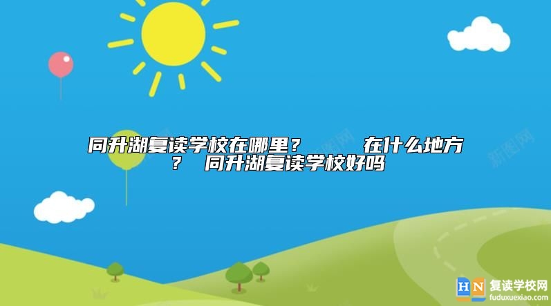 長沙同升湖復(fù)讀學(xué)校地址在什么地方？ 同升湖復(fù)讀學(xué)校好嗎