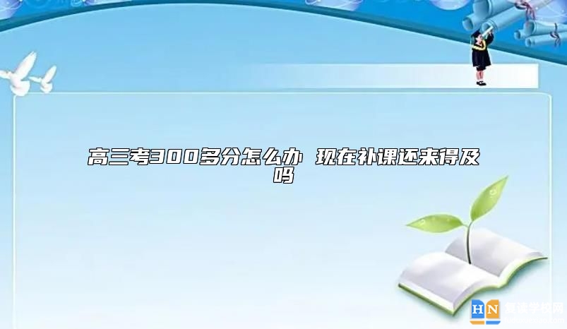 高三考300多分怎么辦 現(xiàn)在補課還來得及嗎