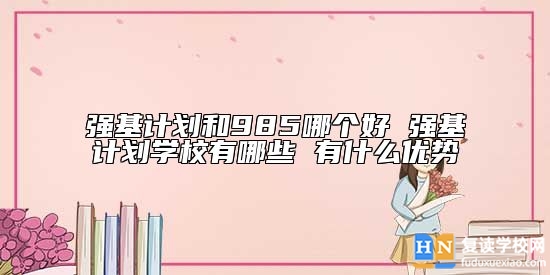 強基計劃和985哪個好 強基計劃學校有哪些 有什么優(yōu)勢