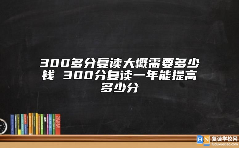 300多分復讀大概需要多少錢 300分復讀一年能提高多少分
