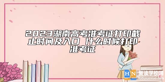 2023湖南高考準(zhǔn)考證打印截止時(shí)間及入口 什么時(shí)候打印準(zhǔn)考證