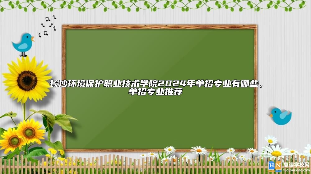 長(zhǎng)沙環(huán)境保護(hù)職業(yè)技術(shù)學(xué)院2024年單招專業(yè)有哪些，單招專業(yè)推薦