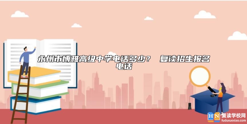 永州市博雅高級(jí)中學(xué)電話多少？ 復(fù)讀招生報(bào)名電話