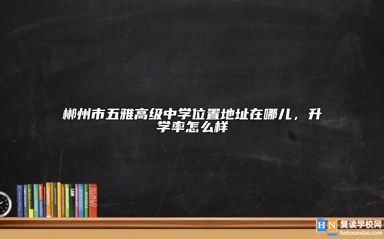 郴州市五雅高級(jí)中學(xué)位置地址在哪兒，升學(xué)率怎么樣