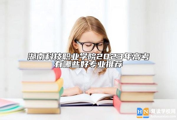 湖南科技職業(yè)學(xué)院2023年高考有哪些好專業(yè)推薦