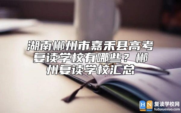 湖南郴州市嘉禾縣高考復讀學校有哪些？郴州復讀學校匯總