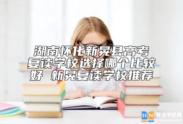 湖南懷化新晃縣高考復讀學校選擇哪個比較好 新晃復讀學校推薦