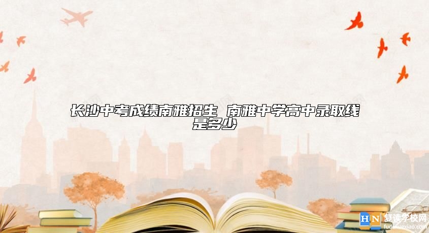 長沙中考成績南雅招生 南雅中學高中錄取線是多少