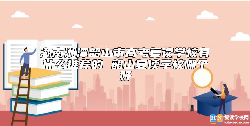 湖南湘潭韶山市高考復讀學校有什么推薦的 韶山復讀學校哪個好
