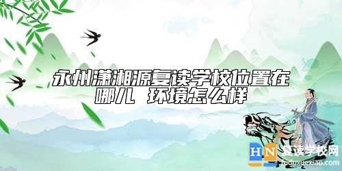 永州瀟湘源復(fù)讀學(xué)校位置在哪兒 環(huán)境怎么樣