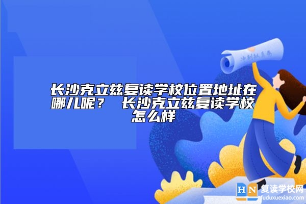 長(zhǎng)沙克立茲復(fù)讀學(xué)校位置地址在哪兒呢？ 長(zhǎng)沙克立茲復(fù)讀學(xué)校怎么樣