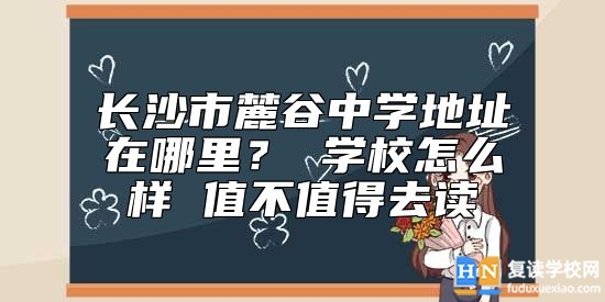 長沙市麓谷中學(xué)地址在哪里？ 學(xué)校怎么樣 值不值得去讀