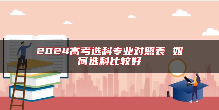 2024高考選科專(zhuān)業(yè)對(duì)照表 如何選科比較好