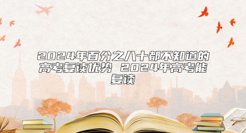 2024年百分之八十都不知道的高考復(fù)讀優(yōu)勢(shì) 2024年高考能復(fù)讀