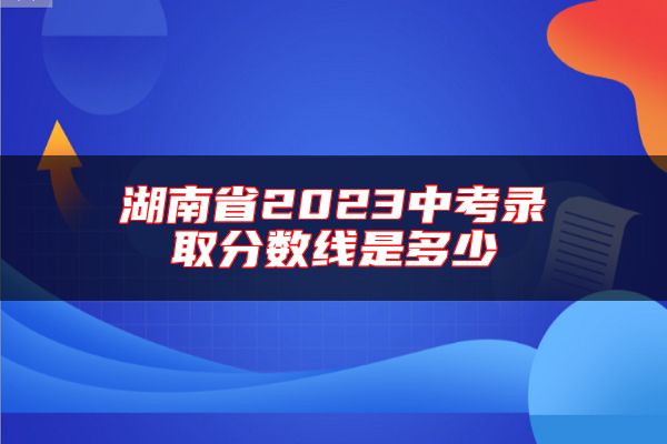 湖南省2023中考錄取分?jǐn)?shù)線是多少