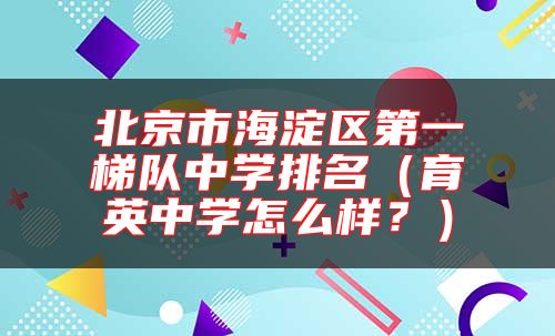 北京市海淀區(qū)第一梯隊(duì)中學(xué)排名（育英中學(xué)怎么樣？）