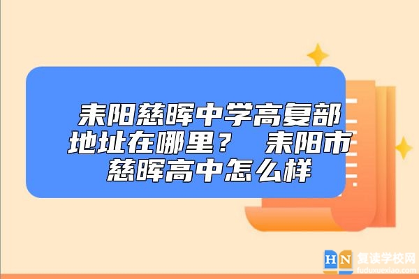 耒陽慈暉中學(xué)高復(fù)部地址在哪里？ 耒陽市慈暉高中怎么樣