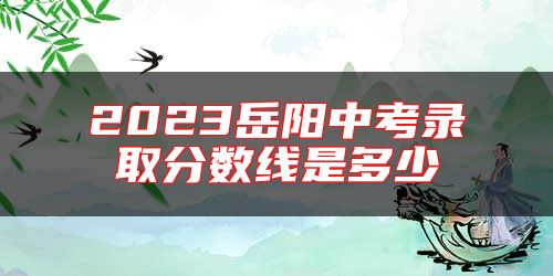2023岳陽(yáng)中考錄取分?jǐn)?shù)線是多少