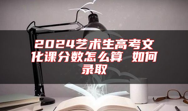 2024藝術(shù)生高考文化課分數(shù)怎么算 如何錄取