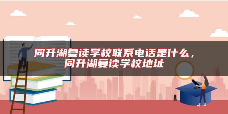 同升湖復(fù)讀學(xué)校聯(lián)系電話是什么，同升湖復(fù)讀學(xué)校地址