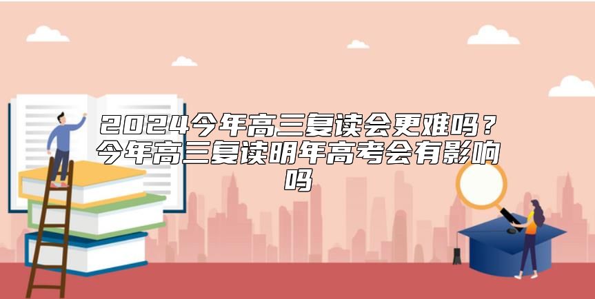 2024今年高三復(fù)讀會(huì)更難嗎？今年高三復(fù)讀明年高考會(huì)有影響嗎