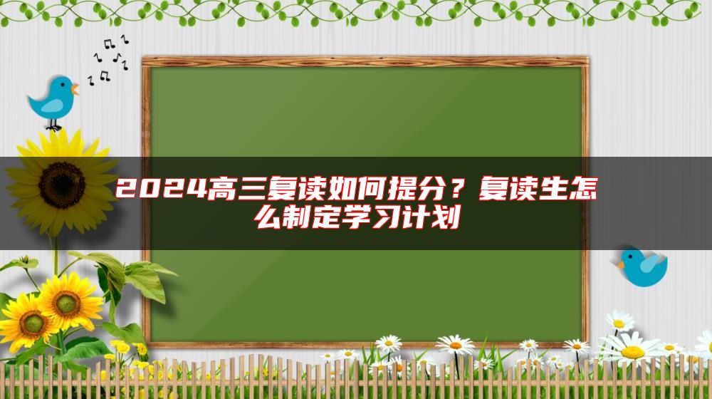 2024高三復(fù)讀如何提分？復(fù)讀生怎么制定學(xué)習(xí)計劃