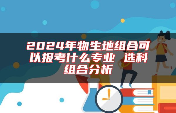 2024年物生地組合可以報考什么專業(yè) 選科組合分析