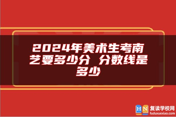 2024年美術(shù)生考南藝要多少分 分?jǐn)?shù)線是多少