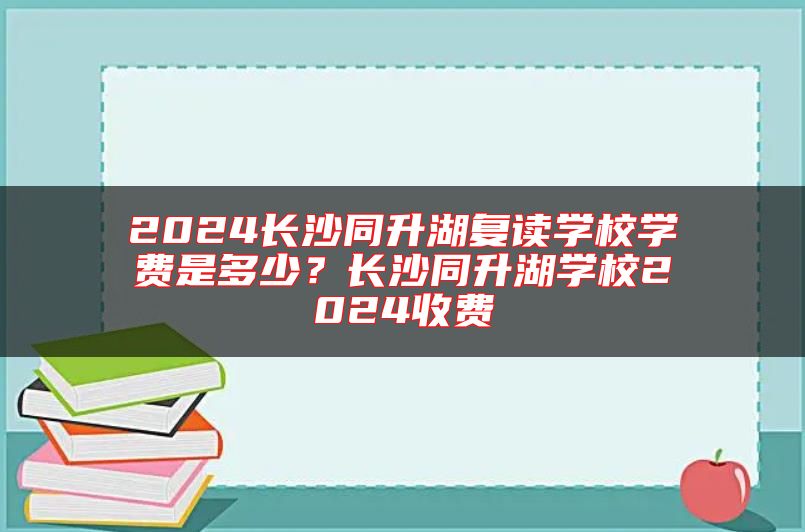 2024長沙同升湖復(fù)讀學(xué)校學(xué)費(fèi)是多少？長沙同升湖學(xué)校2024收費(fèi)