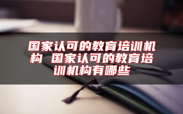 國家認可的教育培訓(xùn)機構(gòu) 國家認可的教育培訓(xùn)機構(gòu)有哪些