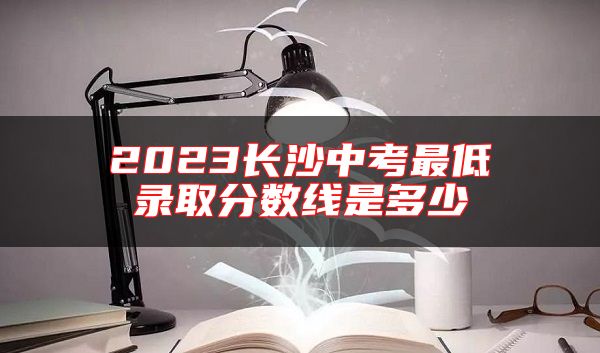 2023長沙中考最低錄取分數(shù)線是多少