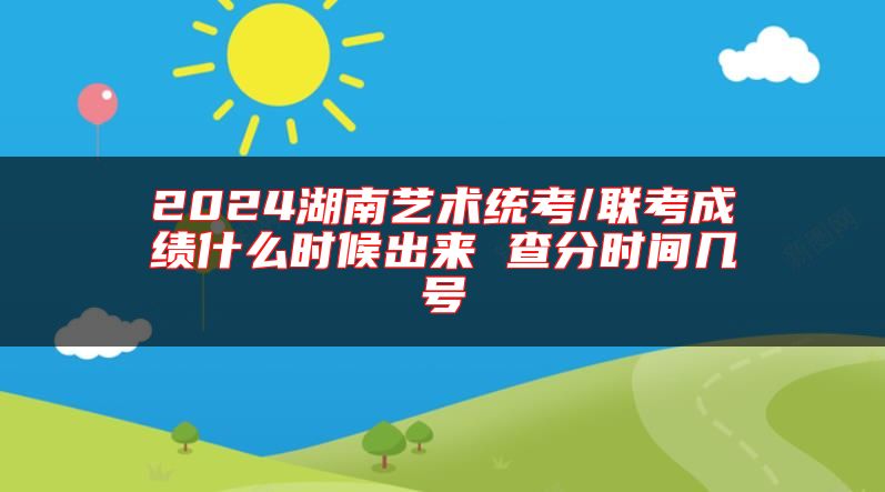 2024湖南藝術(shù)統(tǒng)考/聯(lián)考成績什么時候出來 查分時間幾號
