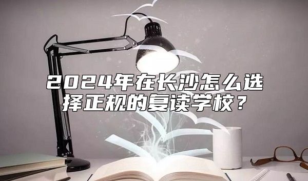 2024年在長沙怎么選擇正規(guī)的復讀學校？